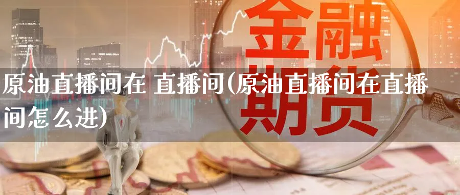 原油直播间在 直播间(原油直播间在直播间怎么进)_https://cj.meihuadianqi.com_财经分析_第1张