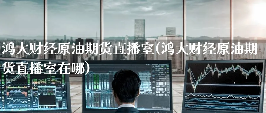鸿大财经原油期货直播室(鸿大财经原油期货直播室在哪)_https://cj.meihuadianqi.com_期货财经_第1张
