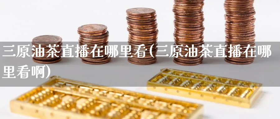 三原油茶直播在哪里看(三原油茶直播在哪里看啊)_https://cj.meihuadianqi.com_财经分析_第1张