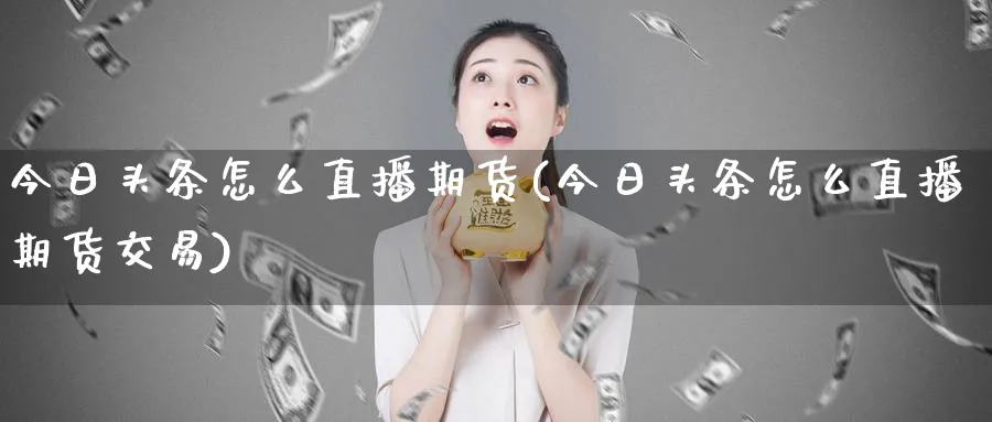 今日头条怎么直播期货(今日头条怎么直播期货交易)_https://cj.meihuadianqi.com_期货财经_第1张