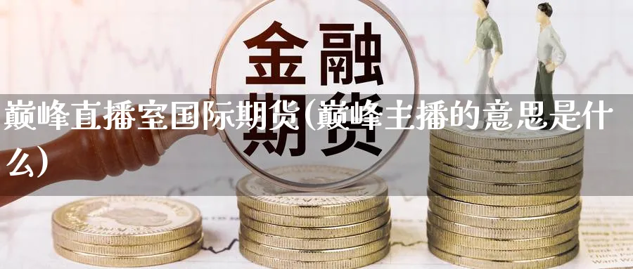 巅峰直播室国际期货(巅峰主播的意思是什么)_期货财经_第1张_期货财经直播间 巅峰直播室国际期货(巅峰主播的意思是什么)_https://cj.meihuadianqi.com_期货财经_第1张