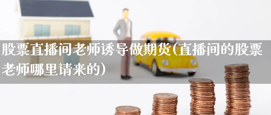 股票直播间老师诱导做期货(直播间的股票老师哪里请来的)_期货财经_第1张_期货财经直播间 股票直播间老师诱导做期货(直播间的股票老师哪里请来的)_https://cj.meihuadianqi.com_期货财经_第1张