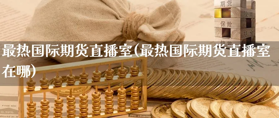 最热国际期货直播室(最热国际期货直播室在哪)_https://cj.meihuadianqi.com_财经行情_第1张