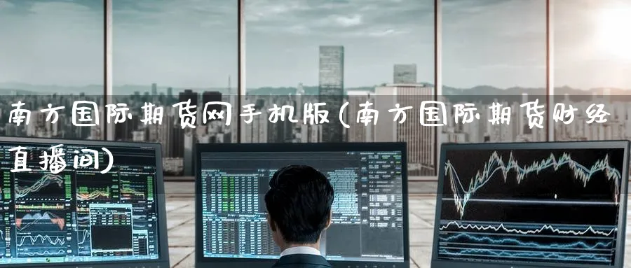 南方国际期货网手机版(南方国际期货财经直播间)_https://cj.meihuadianqi.com_财经分析_第1张
