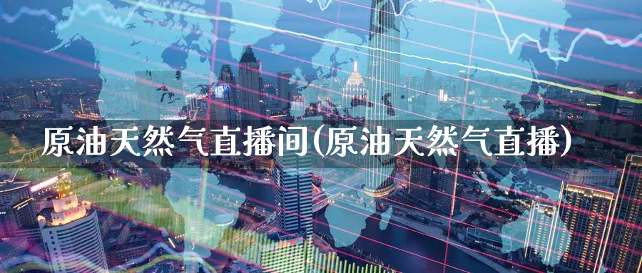原油天然气直播间(原油天然气直播)_https://cj.meihuadianqi.com_财经分析_第1张