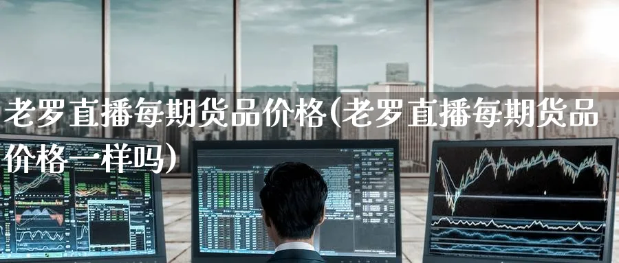 老罗直播每期货品价格(老罗直播每期货品价格一样吗)_https://cj.meihuadianqi.com_期货财经_第1张