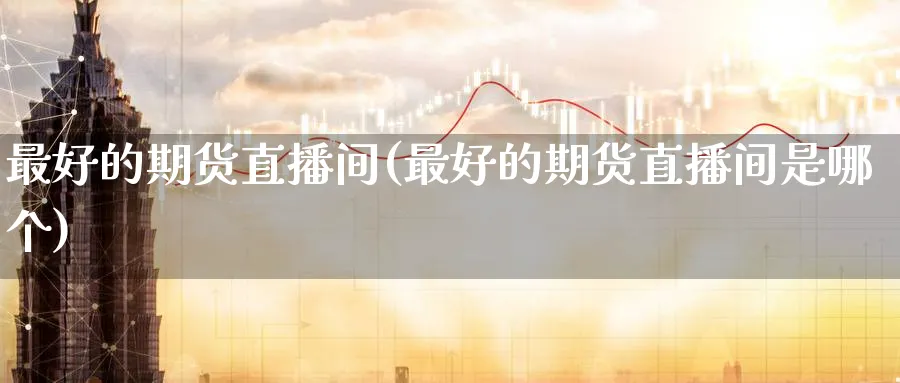 最好的期货直播间(最好的期货直播间是哪个)_https://cj.meihuadianqi.com_财经行情_第1张