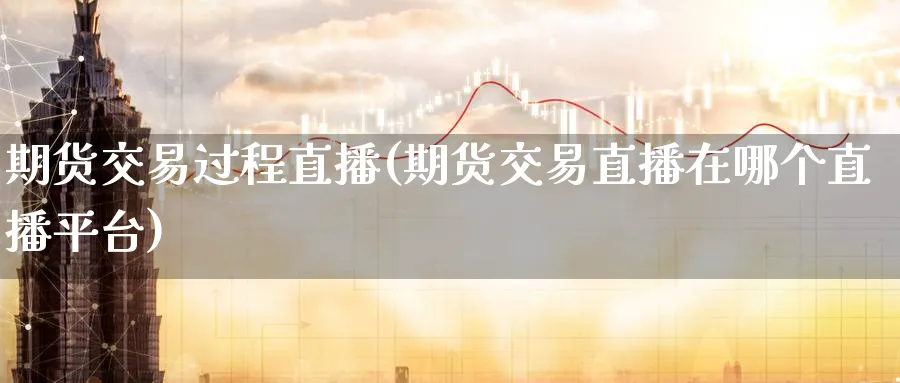 期货交易过程直播(期货交易直播在哪个直播平台)_https://cj.meihuadianqi.com_财经行情_第1张