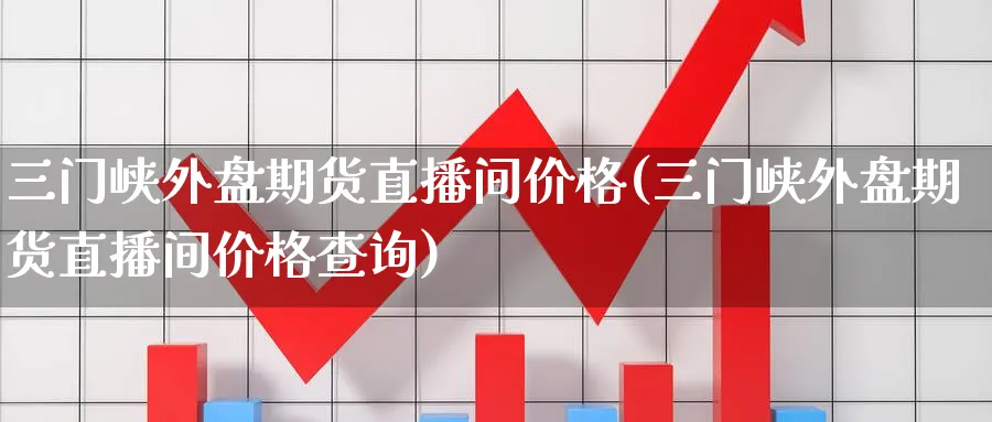 三门峡外盘期货直播间价格(三门峡外盘期货直播间价格查询)_https://cj.meihuadianqi.com_期货财经_第1张