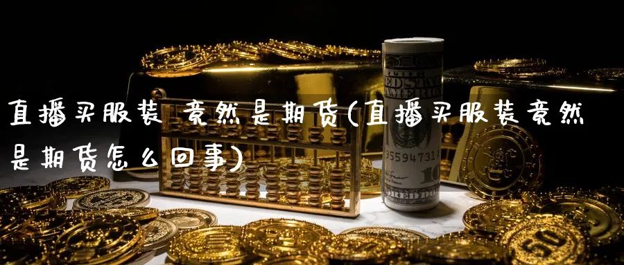 直播买服装 竟然是期货(直播买服装竟然是期货怎么回事)_财经行情_第1张_期货财经直播间 直播买服装 竟然是期货(直播买服装竟然是期货怎么回事)_https://cj.meihuadianqi.com_财经行情_第1张