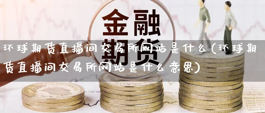 环球期货直播间交易所网站是什么(环球期货直播间交易所网站是什么意思)_财经直播_第1张_期货财经直播间 环球期货直播间交易所网站是什么(环球期货直播间交易所网站是什么意思)_https://cj.meihuadianqi.com_财经直播_第1张