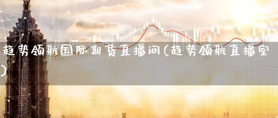 趋势领航国际期货直播间(趋势领航直播室)_https://cj.meihuadianqi.com_财经行情_第1张
