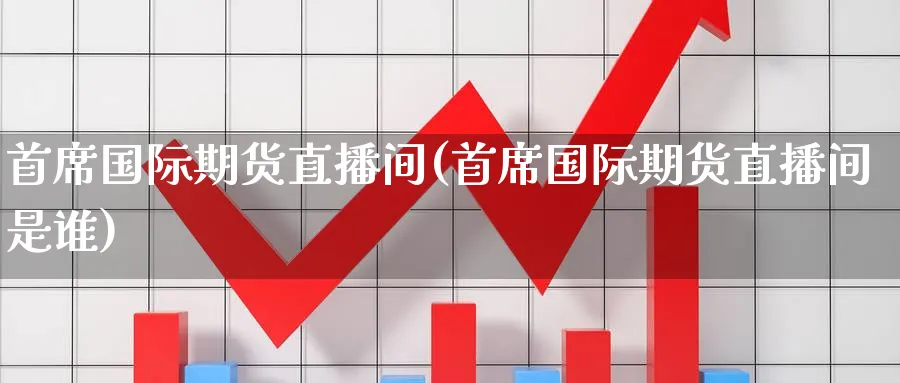 首席国际期货直播间(首席国际期货直播间是谁)_https://cj.meihuadianqi.com_财经直播_第1张