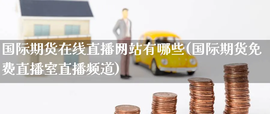 国际期货在线直播网站有哪些(国际期货免费直播室直播频道)_https://cj.meihuadianqi.com_期货财经_第1张