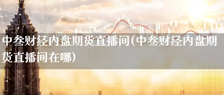 中叁财经内盘期货直播间(中叁财经内盘期货直播间在哪)_https://cj.meihuadianqi.com_财经分析_第1张