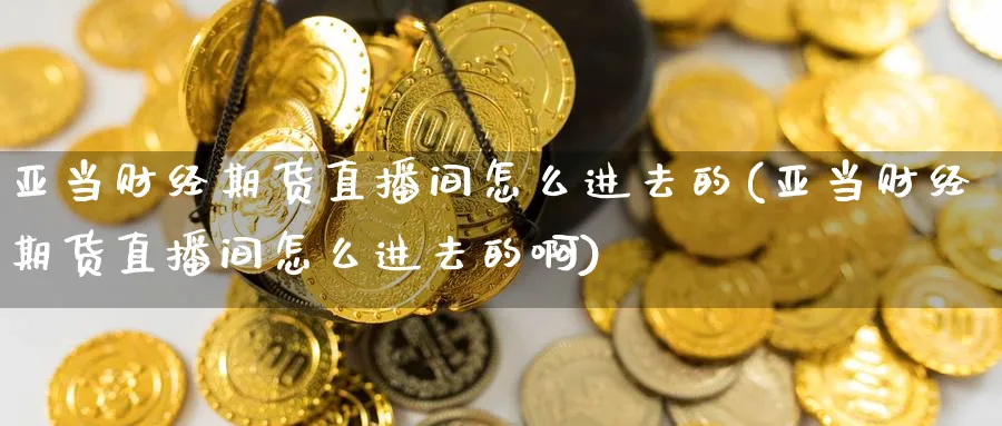 亚当财经期货直播间怎么进去的(亚当财经期货直播间怎么进去的啊)_财经直播_第1张_期货财经直播间 亚当财经期货直播间怎么进去的(亚当财经期货直播间怎么进去的啊)_https://cj.meihuadianqi.com_财经直播_第1张