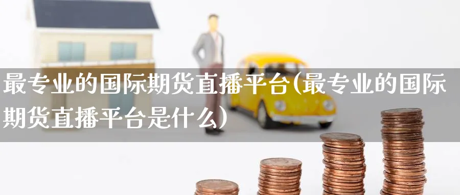 最专业的国际期货直播平台(最专业的国际期货直播平台是什么)_期货财经_第1张_期货财经直播间 最专业的国际期货直播平台(最专业的国际期货直播平台是什么)_https://cj.meihuadianqi.com_期货财经_第1张