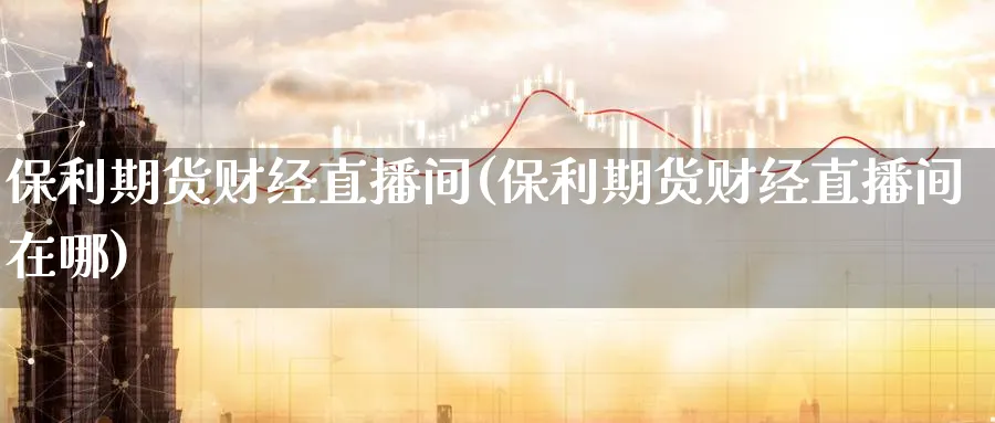 保利期货财经直播间(保利期货财经直播间在哪)_财经分析_第1张_期货财经直播间 保利期货财经直播间(保利期货财经直播间在哪)_https://cj.meihuadianqi.com_财经分析_第1张